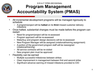 Program Management Accountability System (PMAS) All incremental development programs will be managed rigorously to schedule A program/project will be  halted  on its  third  missed customer delivery milestone Once halted, substantial changes must be made before the program can restart Need for program/project will be re-assessed Program approach will be re-assessed Make/buy and program design decisions will be re-assessed New Program Manager will be assigned (rotational/training assignment) A portion of the government program staff will be reassigned (rotational/training) All service contracts will be re-visited New program plan must be approved Flexibility can be earned Multiple successful milestones between strikes Clear improvement in management between first and second strike Significant advance warning of missed milestone provided to CIO 