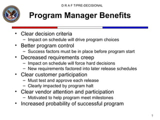 Program Manager Benefits Clear decision criteria Impact on schedule will drive program choices Better program control Success factors must be in place before program start Decreased requirements creep Impact on schedule will force hard decisions New requirements factored into later release schedules Clear customer participation Must test and approve each release Clearly impacted by program halt Clear vendor attention and participation Motivated to help program meet milestones Increased probability of successful program 