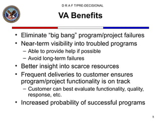 VA Benefits Eliminate “big bang” program/project failures Near-term visibility into troubled programs Able to provide help if possible Avoid long-term failures Better insight into scarce resources Frequent deliveries to customer ensures program/project functionality is on track Customer can best evaluate functionality, quality, response, etc. Increased probability of successful programs 