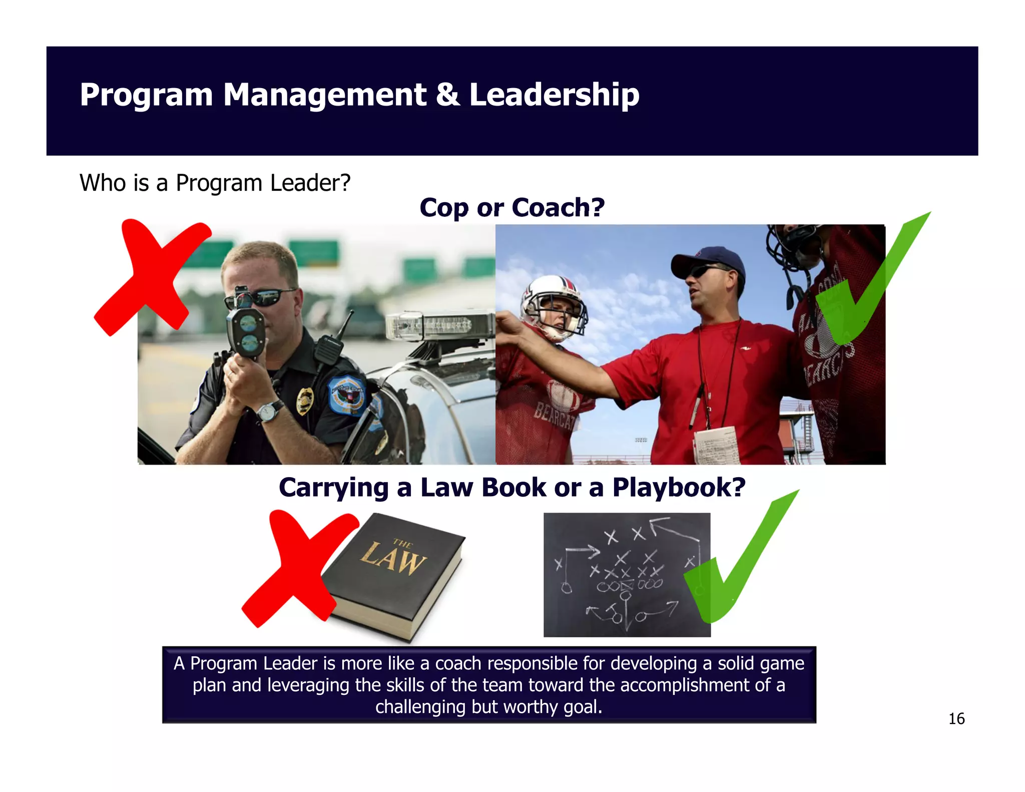 Program Management & Leadership
Who is a Program Leader?

Cop or Coach?

Carrying a Law Book or a Playbook?

A Program Leader is more like a coach responsible for developing a solid game
plan and leveraging the skills of the team toward the accomplishment of a
challenging but worthy goal.

16

 