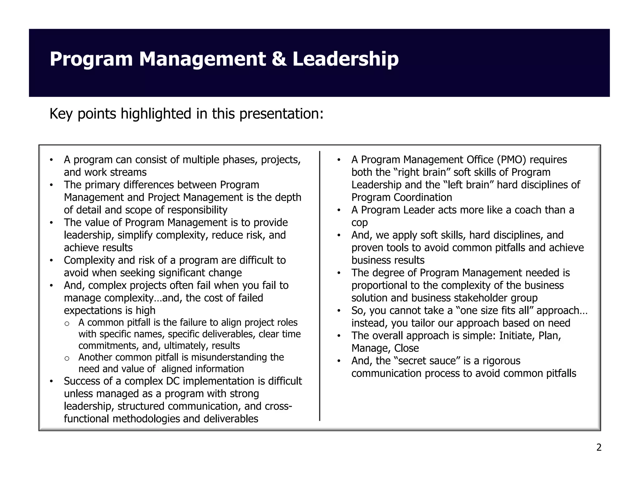 Program Management & Leadership
Key points highlighted in this presentation:

•
•

•

•
•

A program can consist of multiple phases, projects,
and work streams
The primary differences between Program
Management and Project Management is the depth
of detail and scope of responsibility
The value of Program Management is to provide
leadership, simplify complexity, reduce risk, and
achieve results
Complexity and risk of a program are difficult to
avoid when seeking significant change
And, complex projects often fail when you fail to
manage complexity…and, the cost of failed
expectations is high
o A common pitfall is the failure to align project roles
with specific names, specific deliverables, clear time
commitments, and, ultimately, results
o Another common pitfall is misunderstanding the
need and value of aligned information

•

Success of a complex DC implementation is difficult
unless managed as a program with strong
leadership, structured communication, and crossfunctional methodologies and deliverables

•

•
•

•

•
•
•

A Program Management Office (PMO) requires
both the “right brain” soft skills of Program
Leadership and the “left brain” hard disciplines of
Program Coordination
A Program Leader acts more like a coach than a
cop
And, we apply soft skills, hard disciplines, and
proven tools to avoid common pitfalls and achieve
business results
The degree of Program Management needed is
proportional to the complexity of the business
solution and business stakeholder group
So, you cannot take a “one size fits all” approach…
instead, you tailor our approach based on need
The overall approach is simple: Initiate, Plan,
Manage, Close
And, the “secret sauce” is a rigorous
communication process to avoid common pitfalls

2

 