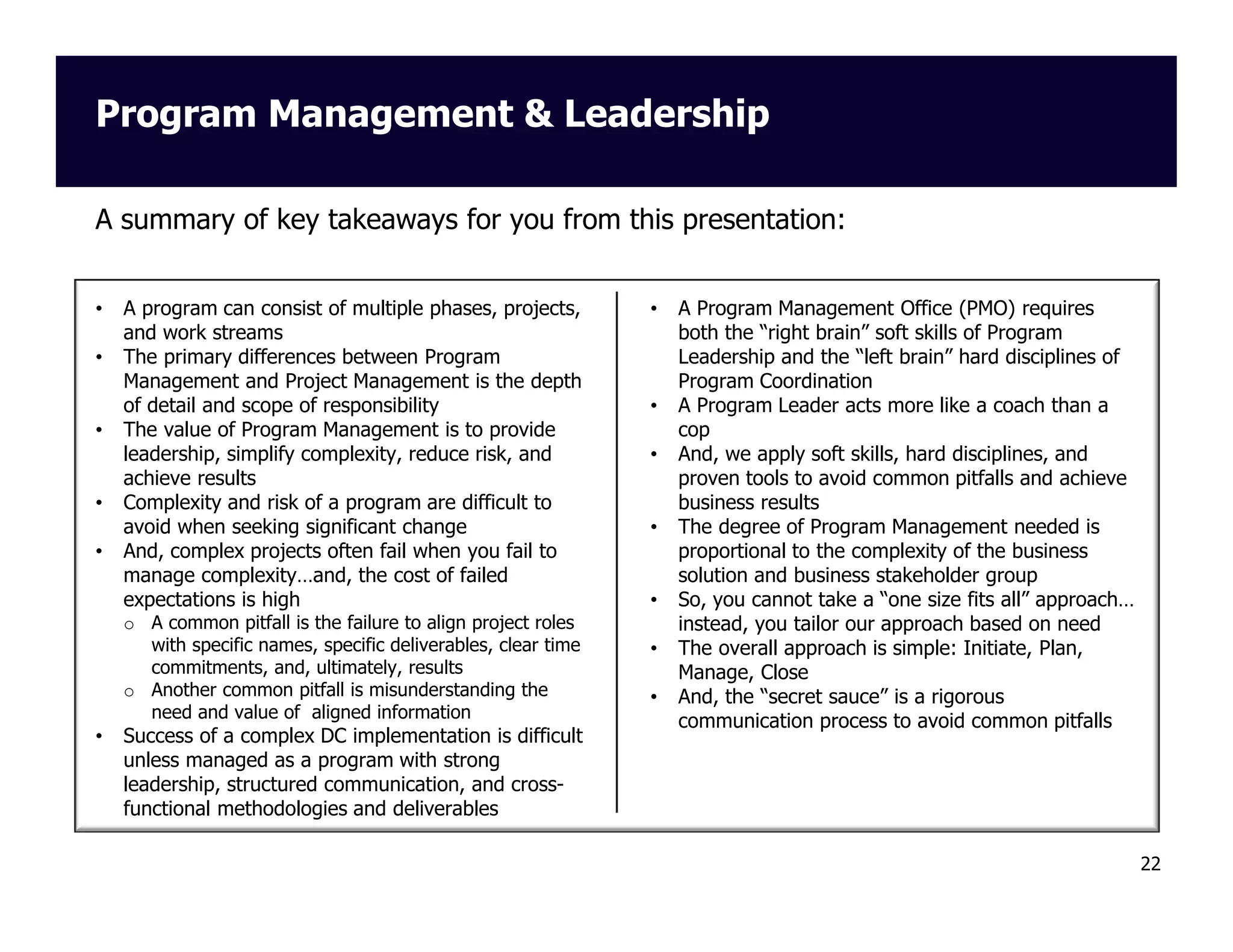 Program Management & Leadership
A summary of key takeaways for you from this presentation:

•
•

•

•
•

A program can consist of multiple phases, projects,
and work streams
The primary differences between Program
Management and Project Management is the depth
of detail and scope of responsibility
The value of Program Management is to provide
leadership, simplify complexity, reduce risk, and
achieve results
Complexity and risk of a program are difficult to
avoid when seeking significant change
And, complex projects often fail when you fail to
manage complexity…and, the cost of failed
expectations is high
o A common pitfall is the failure to align project roles
with specific names, specific deliverables, clear time
commitments, and, ultimately, results
o Another common pitfall is misunderstanding the
need and value of aligned information

•

Success of a complex DC implementation is difficult
unless managed as a program with strong
leadership, structured communication, and crossfunctional methodologies and deliverables

•

•
•

•

•
•
•

A Program Management Office (PMO) requires
both the “right brain” soft skills of Program
Leadership and the “left brain” hard disciplines of
Program Coordination
A Program Leader acts more like a coach than a
cop
And, we apply soft skills, hard disciplines, and
proven tools to avoid common pitfalls and achieve
business results
The degree of Program Management needed is
proportional to the complexity of the business
solution and business stakeholder group
So, you cannot take a “one size fits all” approach…
instead, you tailor our approach based on need
The overall approach is simple: Initiate, Plan,
Manage, Close
And, the “secret sauce” is a rigorous
communication process to avoid common pitfalls

22

 