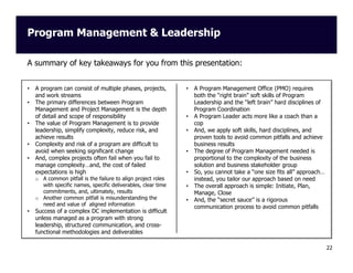 Program Management & Leadership
A summary of key takeaways for you from this presentation:

•
•

•

•
•

A program can consist of multiple phases, projects,
and work streams
The primary differences between Program
Management and Project Management is the depth
of detail and scope of responsibility
The value of Program Management is to provide
leadership, simplify complexity, reduce risk, and
achieve results
Complexity and risk of a program are difficult to
avoid when seeking significant change
And, complex projects often fail when you fail to
manage complexity…and, the cost of failed
expectations is high
o A common pitfall is the failure to align project roles
with specific names, specific deliverables, clear time
commitments, and, ultimately, results
o Another common pitfall is misunderstanding the
need and value of aligned information

•

Success of a complex DC implementation is difficult
unless managed as a program with strong
leadership, structured communication, and crossfunctional methodologies and deliverables

•

•
•

•

•
•
•

A Program Management Office (PMO) requires
both the “right brain” soft skills of Program
Leadership and the “left brain” hard disciplines of
Program Coordination
A Program Leader acts more like a coach than a
cop
And, we apply soft skills, hard disciplines, and
proven tools to avoid common pitfalls and achieve
business results
The degree of Program Management needed is
proportional to the complexity of the business
solution and business stakeholder group
So, you cannot take a “one size fits all” approach…
instead, you tailor our approach based on need
The overall approach is simple: Initiate, Plan,
Manage, Close
And, the “secret sauce” is a rigorous
communication process to avoid common pitfalls

22

 