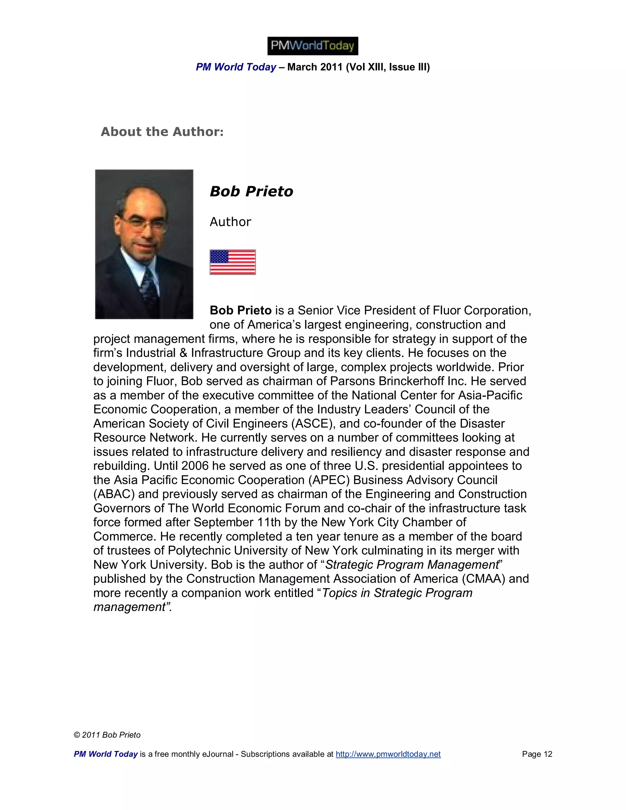 PM World Today – March 2011 (Vol XIII, Issue III)




       About the Author:



                                    Bob Prieto

                                    Author




                             Bob Prieto is a Senior Vice President of Fluor Corporation,
                             one of America’s largest engineering, construction and
     project management firms, where he is responsible for strategy in support of the
     firm’s Industrial & Infrastructure Group and its key clients. He focuses on the
     development, delivery and oversight of large, complex projects worldwide. Prior
     to joining Fluor, Bob served as chairman of Parsons Brinckerhoff Inc. He served
     as a member of the executive committee of the National Center for Asia-Pacific
     Economic Cooperation, a member of the Industry Leaders’ Council of the
     American Society of Civil Engineers (ASCE), and co-founder of the Disaster
     Resource Network. He currently serves on a number of committees looking at
     issues related to infrastructure delivery and resiliency and disaster response and
     rebuilding. Until 2006 he served as one of three U.S. presidential appointees to
     the Asia Pacific Economic Cooperation (APEC) Business Advisory Council
     (ABAC) and previously served as chairman of the Engineering and Construction
     Governors of The World Economic Forum and co-chair of the infrastructure task
     force formed after September 11th by the New York City Chamber of
     Commerce. He recently completed a ten year tenure as a member of the board
     of trustees of Polytechnic University of New York culminating in its merger with
     New York University. Bob is the author of “Strategic Program Management”
     published by the Construction Management Association of America (CMAA) and
     more recently a companion work entitled “Topics in Strategic Program
     management”.




© 2011 Bob Prieto

PM World Today is a free monthly eJournal - Subscriptions available at http://www.pmworldtoday.net   Page 12
 