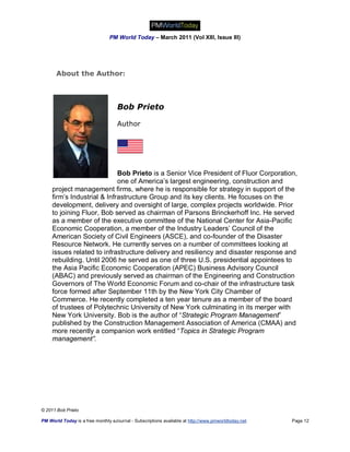 PM World Today – March 2011 (Vol XIII, Issue III)




       About the Author:



                                    Bob Prieto

                                    Author




                             Bob Prieto is a Senior Vice President of Fluor Corporation,
                             one of America’s largest engineering, construction and
     project management firms, where he is responsible for strategy in support of the
     firm’s Industrial & Infrastructure Group and its key clients. He focuses on the
     development, delivery and oversight of large, complex projects worldwide. Prior
     to joining Fluor, Bob served as chairman of Parsons Brinckerhoff Inc. He served
     as a member of the executive committee of the National Center for Asia-Pacific
     Economic Cooperation, a member of the Industry Leaders’ Council of the
     American Society of Civil Engineers (ASCE), and co-founder of the Disaster
     Resource Network. He currently serves on a number of committees looking at
     issues related to infrastructure delivery and resiliency and disaster response and
     rebuilding. Until 2006 he served as one of three U.S. presidential appointees to
     the Asia Pacific Economic Cooperation (APEC) Business Advisory Council
     (ABAC) and previously served as chairman of the Engineering and Construction
     Governors of The World Economic Forum and co-chair of the infrastructure task
     force formed after September 11th by the New York City Chamber of
     Commerce. He recently completed a ten year tenure as a member of the board
     of trustees of Polytechnic University of New York culminating in its merger with
     New York University. Bob is the author of “Strategic Program Management”
     published by the Construction Management Association of America (CMAA) and
     more recently a companion work entitled “Topics in Strategic Program
     management”.




© 2011 Bob Prieto

PM World Today is a free monthly eJournal - Subscriptions available at http://www.pmworldtoday.net   Page 12
 