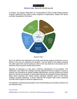 PM World Today – March 2011 (Vol XIII, Issue III)


In Oregon, the Oregon Department of Transportation's OTIA III State Bridge Delivery
Program dashboard was used to status progress to stakeholders. Deeper drill downs
provided management information.




                                                      Source: Fluor

But to be effective the dashboard must really track all key program dimensions since a
failure in any one can undermine the program. I will not dwell on the graphic portrayal
but rather spend the next bit looking at some of the key elements to be tracked and in
what form they should be tracked and by whom.

Selection of measures is a key step in effective management of any program. The
dashboard must reflect the strategic business objectives that the program is trying to
achieve; key dimensions to assess strategy effectiveness; and key process and control
factors to assure true progress is being made towards the strategic business objectives.
Many times measures are chosen without adequate attention given to the driving
strategic business objectives. In those instances the program team tracks measures
and then tries to figure out what the objectives are.

The selection of dashboard parameters must include leading and trending indicators not
just historical ones.


© 2011 Bob Prieto

PM World Today is a free monthly eJournal - Subscriptions available at http://www.pmworldtoday.net   Page 2
 