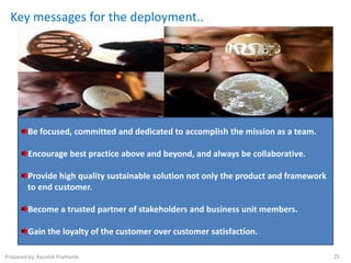 Key messages for the deployment..




         Be focused, committed and dedicated to accomplish the mission as a team.

         Encourage best practice above and beyond, and always be collaborative.

        Provide high quality sustainable solution not only the product and framework
        to end customer.

         Become a trusted partner of stakeholders and business unit members.

         Gain the loyalty of the customer over customer satisfaction.

Prepared by: Kaushik Pramanik                                                          25
 