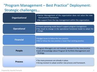 “Program Management – Best Practice” Deployment:
    Strategic challenges…
                                 • Senior Management of the organization does not value the new
              Organizational       best-practice framework.
                                 • No support from the top management within the organization.


                                • Present operating model doesn’t support program management.
                Operational     • Too much to change in the operational functional model to adopt the
                                  change.



                                • Budget issues to follow the new practice.
                  Financial     • ROI to follow the new practice is lower than existing practice.


                                • Program Managers are not trained, resistant to the new practice.
                    People      • Lack of knowledge about Program & Portfolio Management and
                                  Strategy.


                                • Too many processes are already in place.
                   Process      • Strong resistant to adopt another new process and framework.



Prepared by: Kaushik Pramanik                                                                        7
 