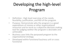 Developing the high-level
Program
• Definition : High level overview of the needs,
feasibility, justification, and ROI of the program
• Purpose: Demonstrate why the program is a good
expenditure of money or other organizational
resources and to serve as a objective decision making
tool for judging wether the program is desirable and
achievable
• Business case links the porpsoed program to the
organizational strategy.
• Developed within functional business unit or cross
functional
 