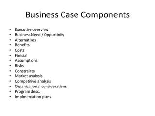 Business Case Components
• Executive overview
• Business Need / Oppurtinity
• Alternatives
• Benefits
• Costs
• Finicial
• Assumptions
• Risks
• Constraints
• Market analysis
• Competitive analysis
• Organizational considerations
• Program desc.
• Implmentation plans
 