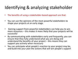 Identifying & analyzing stakeholder
• The benefits of using a stakeholder-based approach are that:
• You can use the opinions of the most powerful stakeholders to
shape your projects at an early stage.
• Gaining support from powerful stakeholders can help you to win
more resources – this makes it more likely that your projects will be
successful
• By communicating with stakeholders early and frequently, you can
ensure that they fully understand what you are doing and
understand the benefits of your project – this means they can
support you actively when necessary
• You can anticipate what people's reaction to your project may be,
and build into your plan the actions that will win people's support
 