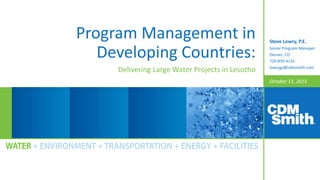October 11, 2015
Program Management in
Developing Countries:
Delivering Large Water Projects in Lesotho
Steve Lowry, P.E.
Senior Program Manager
Denver, CO
720-839-4132
lowrygs@cdmsmith.com
 