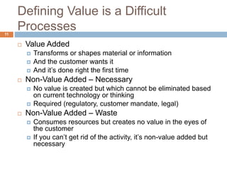 Defining Value is a Difficult
Processes
11
 Value Added
 Transforms or shapes material or information
 And the customer wants it
 And it’s done right the first time
 Non-Value Added – Necessary
 No value is created but which cannot be eliminated based
on current technology or thinking
 Required (regulatory, customer mandate, legal)
 Non-Value Added – Waste
 Consumes resources but creates no value in the eyes of
the customer
 If you can’t get rid of the activity, it’s non-value added but
necessary
 
