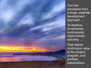 Turn the
processes from
a linear, waterfall
development
approach …
To iterative,
incremental,
continuously
improvement
activities …
That deliver
continuous value
to the project,
program, and
portfolio
stakeholders.
14
 
