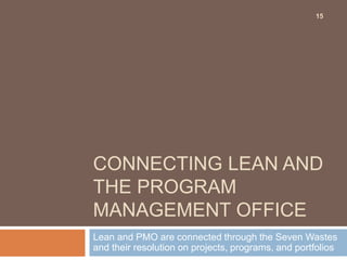 CONNECTING LEAN AND
THE PROGRAM
MANAGEMENT OFFICE
Lean and PMO are connected through the Seven Wastes
and their resolution on projects, programs, and portfolios
15
 