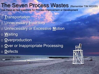 The Seven Process Wastes (Remember TIM WOOD)
Use these as test questions for Process Improvement or Development
16
 Transportation
 Unnecessary Inventory
 Unnecessary or Excessive Motion
 Waiting
 Overproduction
 Over or Inappropriate Processing
 Defects
 