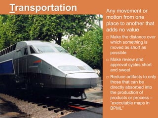 Transportation
17
Any movement or
motion from one
place to another that
adds no value
 Make the distance over
which something is
moved as short as
possible
 Make review and
approval cycles short
and sweet
 Reduce artifacts to only
those that can be
directly absorbed into
the production of
products or process –
“executable maps in
BPML”
 