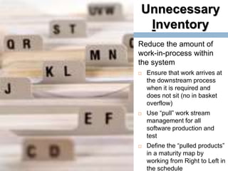 Unnecessary
Inventory
18
Reduce the amount of
work-in-process within
the system
 Ensure that work arrives at
the downstream process
when it is required and
does not sit (no in basket
overflow)
 Use “pull” work stream
management for all
software production and
test
 Define the “pulled products”
in a maturity map by
working from Right to Left in
the schedule
 