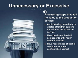 19
Unnecessary or Excessive
Motion
Processing steps that add
no value to the product or
service
 Avoid looking, searching, or
wasted effort that burdens
the value of the product or
service
 Have producers hold all
components until “pull”
demand is made
 Have repositories of usable
components under
configuration control
 