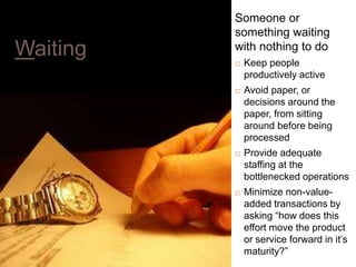 20
Waiting
Someone or
something waiting
with nothing to do
 Keep people
productively active
 Avoid paper, or
decisions around the
paper, from sitting
around before being
processed
 Provide adequate
staffing at the
bottlenecked operations
 Minimize non-value-
added transactions by
asking “how does this
effort move the product
or service forward in it’s
maturity?”
 