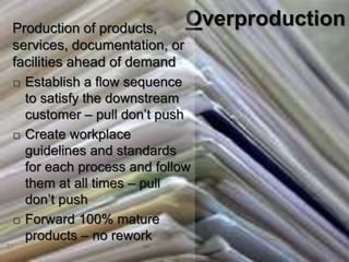 21
Overproduction
Production of products,
services, documentation, or
facilities ahead of demand
 Establish a flow sequence
to satisfy the downstream
customer – pull don’t push
 Create workplace
guidelines and standards
for each process and follow
them at all times – pull
don’t push
 Forward 100% mature
products – no rework
 