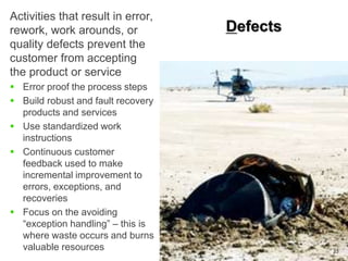 Defects
23
Activities that result in error,
rework, work arounds, or
quality defects prevent the
customer from accepting
the product or service
 Error proof the process steps
 Build robust and fault recovery
products and services
 Use standardized work
instructions
 Continuous customer
feedback used to make
incremental improvement to
errors, exceptions, and
recoveries
 Focus on the avoiding
“exception handling” – this is
where waste occurs and burns
valuable resources
 