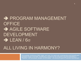  PROGRAM MANAGEMENT
OFFICE
 AGILE SOFTWARE
DEVELOPMENT
 LEAN / 6
ALL LIVING IN HARMONY?
Successfully combining a PMO, Agile, and Lean / 6 starts with understanding what benefit each
paradigm brings to the table. Architecting a solution for the enterprise requires assembling a
“Systems” with processes, people, and principles – all sharing the goal of business improvement.
1
 