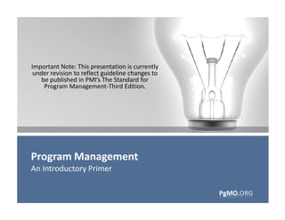 Important Note: This presentation is currently
 under revision to reflect guideline changes to
    be published in PMI’s The Standard for
     Program Management-Third Edition.




Program Management
An Introductory Primer

                                                  PgMO.ORG
                                                  PgMO.ORG
 