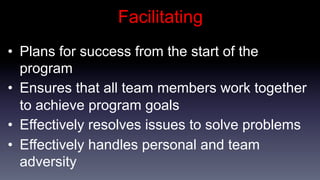Facilitating
•  Plans for success from the start of the
   program
•  Ensures that all team members work together
   to achieve program goals
•  Effectively resolves issues to solve problems
•  Effectively handles personal and team
   adversity
 