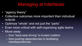 Managing at Interfaces
•  “agency theory”
•  Collective outcomes more important than individual
   outputs
•  Optimize “whole” and not just the “parts”
•  Even more critical with self-organizing agile teams
•  Move away
   –  from “back-seat driving” to trusted coalition
   –  from pushing dependencies to facilitating
      interdependencies
 