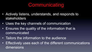 Communicating
•  Actively listens, understands, and responds to
   stakeholders
•  Uses the key channels of communication
•  Ensures the quality of the information that is
   communicated
•  Tailors the information to the audience
•  Effectively uses each of the different communications
   dimensions
 