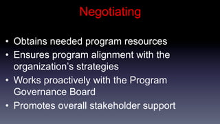 Negotiating

•  Obtains needed program resources
•  Ensures program alignment with the
   organization’s strategies
•  Works proactively with the Program
   Governance Board
•  Promotes overall stakeholder support
 