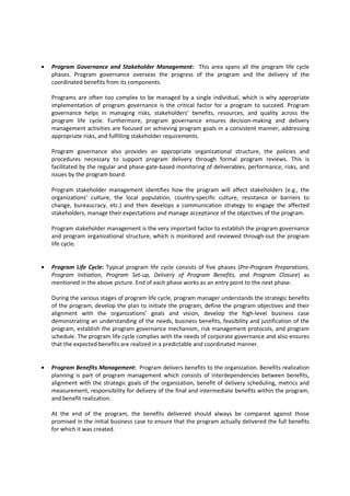 • Program Governance and Stakeholder Management: This area spans all the program life cycle
phases. Program governance overseas the progress of the program and the delivery of the
coordinated benefits from its components.
Programs are often too complex to be managed by a single individual, which is why appropriate
implementation of program governance is the critical factor for a program to succeed. Program
governance helps in managing risks, stakeholders’ benefits, resources, and quality across the
program life cycle. Furthermore, program governance ensures decision-making and delivery
management activities are focused on achieving program goals in a consistent manner, addressing
appropriate risks, and fulfilling stakeholder requirements.
Program governance also provides an appropriate organizational structure, the policies and
procedures necessary to support program delivery through formal program reviews. This is
facilitated by the regular and phase-gate-based monitoring of deliverables, performance, risks, and
issues by the program board.
Program stakeholder management identifies how the program will affect stakeholders (e.g., the
organizations’ culture, the local population, country-specific culture, resistance or barriers to
change, bureaucracy, etc.) and then develops a communication strategy to engage the affected
stakeholders, manage their expectations and manage acceptance of the objectives of the program.
Program stakeholder management is the very important factor to establish the program governance
and program organizational structure, which is monitored and reviewed through-out the program
life cycle.
• Program Life Cycle: Typical program life cycle consists of five phases (Pre-Program Preparations,
Program Initiation, Program Set-up, Delivery of Program Benefits, and Program Closure) as
mentioned in the above picture. End of each phase works as an entry point to the next phase.
During the various stages of program life cycle, program manager understands the strategic benefits
of the program, develop the plan to initiate the program, define the program objectives and their
alignment with the organizations’ goals and vision, develop the high-level business case
demonstrating an understanding of the needs, business benefits, feasibility and justification of the
program, establish the program governance mechanism, risk management protocols, and program
schedule. The program life cycle complies with the needs of corporate governance and also ensures
that the expected benefits are realized in a predictable and coordinated manner.
• Program Benefits Management: Program delivers benefits to the organization. Benefits realization
planning is part of program management which consists of interdependencies between benefits,
alignment with the strategic goals of the organization, benefit of delivery scheduling, metrics and
measurement, responsibility for delivery of the final and intermediate benefits within the program,
and benefit realization.
At the end of the program, the benefits delivered should always be compared against those
promised in the initial business case to ensure that the program actually delivered the full benefits
for which it was created.
 