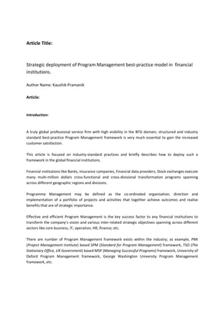 Article Title:
Strategic deployment of Program Management best-practice model in financial
institutions.
Author Name: Kaushik Pramanik
Article:
Introduction:
A truly global professional service firm with high visibility in the BFSI domain; structured and industry
standard best-practice Program Management framework is very much essential to gain the increased
customer satisfaction.
This article is focused on industry-standard practices and briefly describes how to deploy such a
framework in the global financial institutions.
Financial institutions like Banks, Insurance companies, Financial data providers, Stock exchanges execute
many multi-million dollars cross-functional and cross-divisional transformation programs spanning
across different geographic regions and divisions.
Programme Management may be defined as the co-ordinated organisation, direction and
implementation of a portfolio of projects and activities that together achieve outcomes and realise
benefits that are of strategic importance.
Effective and efficient Program Management is the key success factor to any financial institutions to
transform the company’s vision and various inter-related strategic objectives spanning across different
sectors like core business, IT, operation, HR, finance; etc.
There are number of Program Management framework exists within the industry; as example, PMI
(Project Management Institute) based SPM (Standard for Program Management) framework, TSO (The
Stationary Office, UK Government) based MSP (Managing Successful Programs) framework, University of
Oxford Program Management framework, George Washington University Program Management
framework, etc.
 