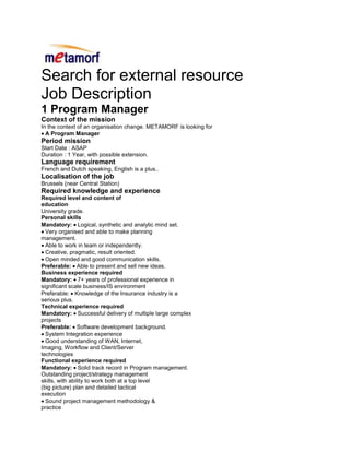 Search for external resource<br />Job Description<br />1 Program Manager <br />Context of the mission<br />In the context of an organisation change. METAMORF is looking for<br />A Program Manager<br />Period mission<br />Start Date : ASAP<br />Duration : 1 Year, with possible extension.<br />Language requirement<br />French and Dutch speaking, English is a plus..<br />Localisation of the job<br />Brussels (near Central Station)<br />Required knowledge and experience<br />Required level and content of<br />education<br />University grade.<br />Personal skills<br />Mandatory: Logical, synthetic and analytic mind set.<br />Very organised and able to make planning<br />management.<br />Able to work in team or independently.<br />Creative, pragmatic, result oriented.<br />Open minded and good communication skills.<br />Preferable: Able to present and sell new ideas.<br />Business experience required<br />Mandatory: 7+ years of professional experience in<br />significant scale business/IS environment<br />Preferable: Knowledge of the Insurance industry is a<br />serious plus.<br />Technical experience required<br />Mandatory: Successful delivery of multiple large complex<br />projects<br />Preferable: Software development background.<br />System Integration experience<br />Good understanding of WAN, Internet,<br />Imaging, Workflow and Client/Server<br />technologies<br />Functional experience required<br />Mandatory: Solid track record in Program management.<br />Outstanding project/strategy management<br />skills, with ability to work both at a top level<br />(big picture) plan and detailed tactical<br />execution<br />Sound project management methodology &<br />practice<br />Preferable: Certification or experience in Methodologies<br />like Prince2 or MSP<br />Good knowledge of project management tools<br />Objective of the job<br />Program Manager:<br />Manage financials, sub project dependencies and program dependencies<br />Prepare and own program plan<br />Prepare and present clear, concise program updates and critical phase exit deliverables to<br />steering forums<br />Establish program schedules and identify key risks/mitigation plans and manage major risks and<br />issues through effective contingency plans and proper escalation<br />Lead and document core team meetings and required single subject working sessions<br />Lead the team to deliver the projects/product to market on time, at the desired quality level and<br />the according/defined project timelines<br />Analyze, track performance and progress against goals<br />Establish clear objectives and deliverables for the program and the individual projects in close<br />collaboration with the project managers<br />7. Remarks<br />The candidate must be operational ASAP.<br />