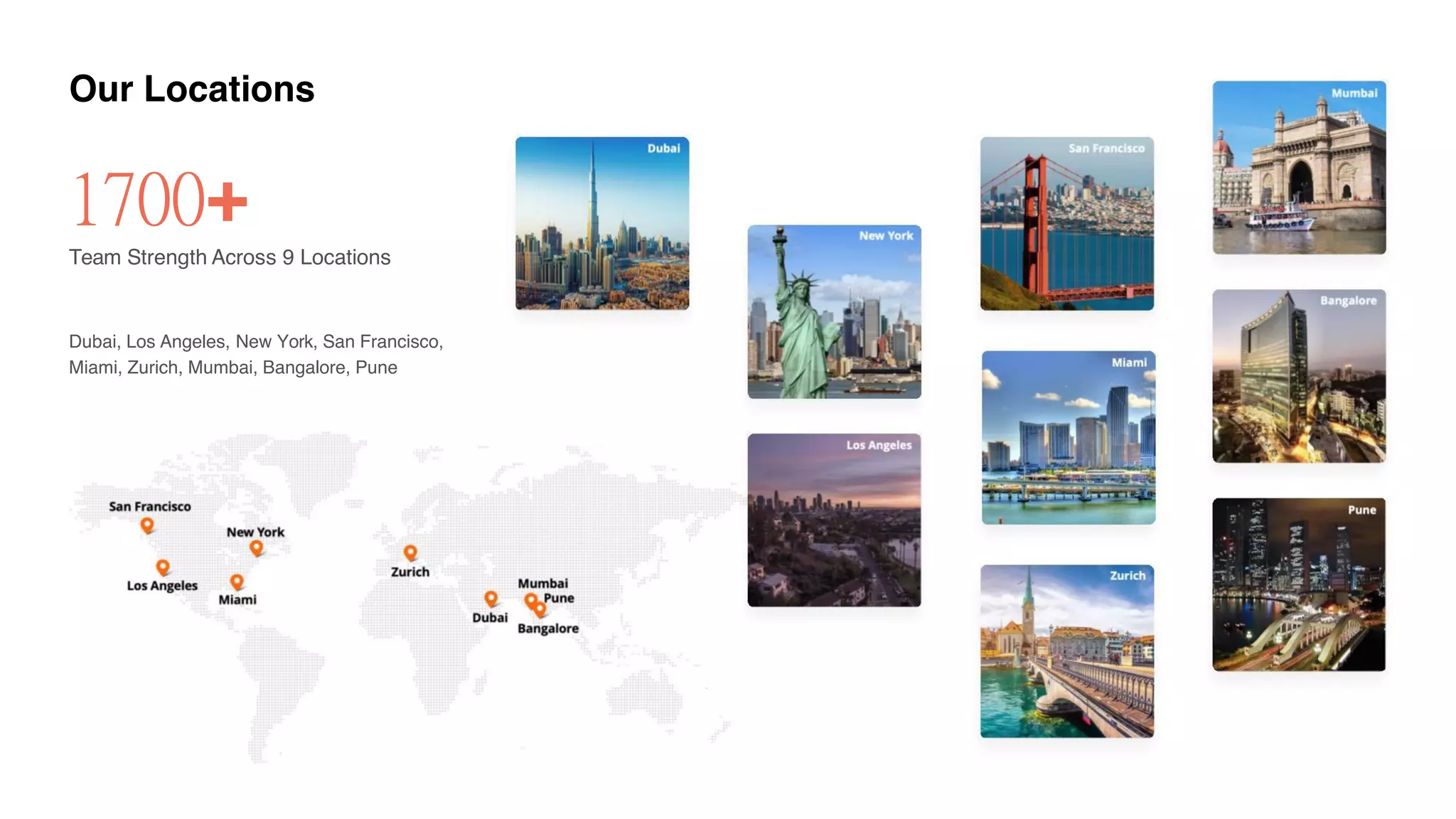 Our Locations
1700+
Team Strength Across 9 Locations
Dubai, Los Angeles, New York, San Francisco,
Miami, Zurich, Mumbai, Bangalore, Pune
 
