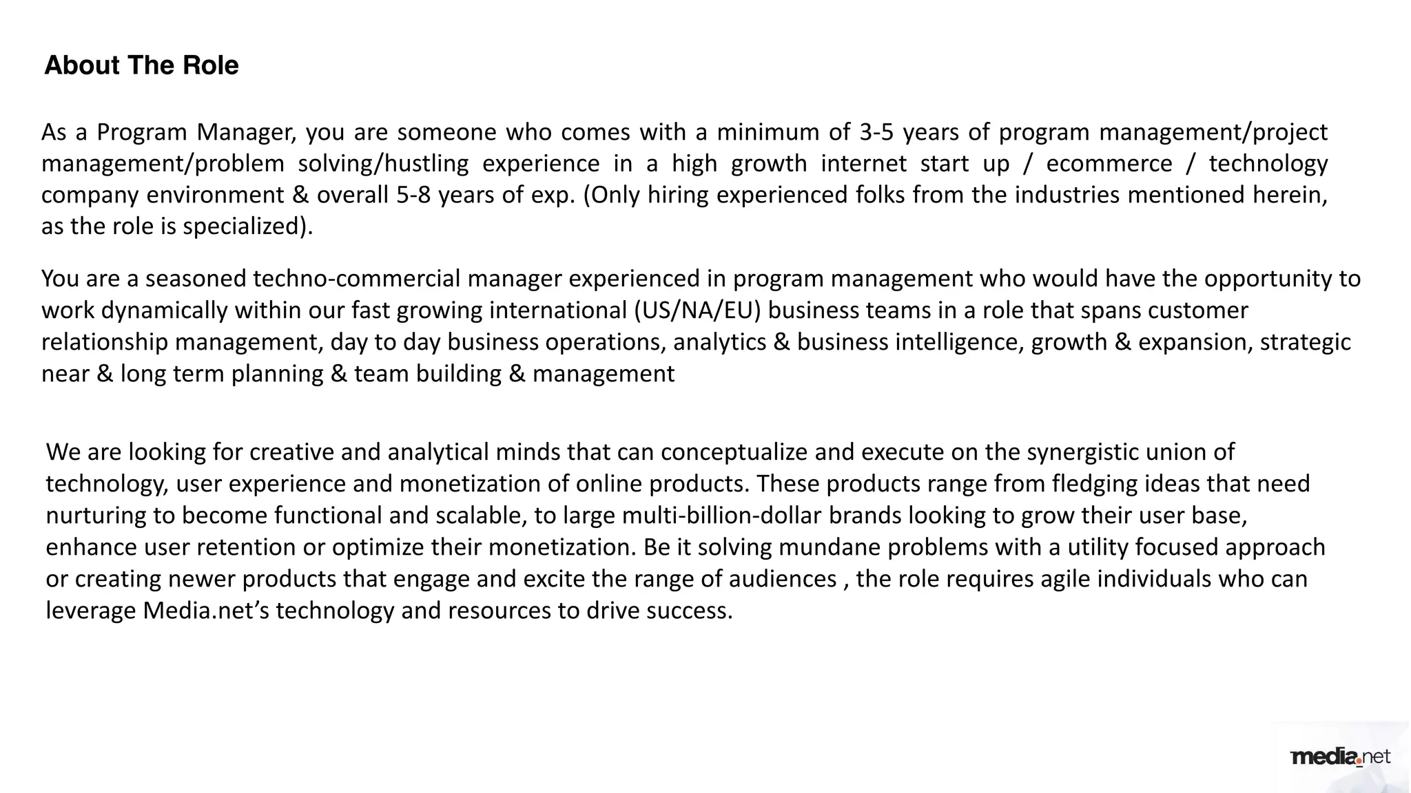 About The Role
As a Program Manager, you are someone who comes with a minimum of 3-5 years of program management/project
management/problem solving/hustling experience in a high growth internet start up / ecommerce / technology
company environment & overall 5-8 years of exp. (Only hiring experienced folks from the industries mentioned herein,
as the role is specialized).
You are a seasoned techno-commercial manager experienced in program management who would have the opportunity to
work dynamically within our fast growing international (US/NA/EU) business teams in a role that spans customer
relationship management, day to day business operations, analytics & business intelligence, growth & expansion, strategic
near & long term planning & team building & management
We are looking for creative and analytical minds that can conceptualize and execute on the synergistic union of
technology, user experience and monetization of online products. These products range from fledging ideas that need
nurturing to become functional and scalable, to large multi-billion-dollar brands looking to grow their user base,
enhance user retention or optimize their monetization. Be it solving mundane problems with a utility focused approach
or creating newer products that engage and excite the range of audiences , the role requires agile individuals who can
leverage Media.net’s technology and resources to drive success.
 