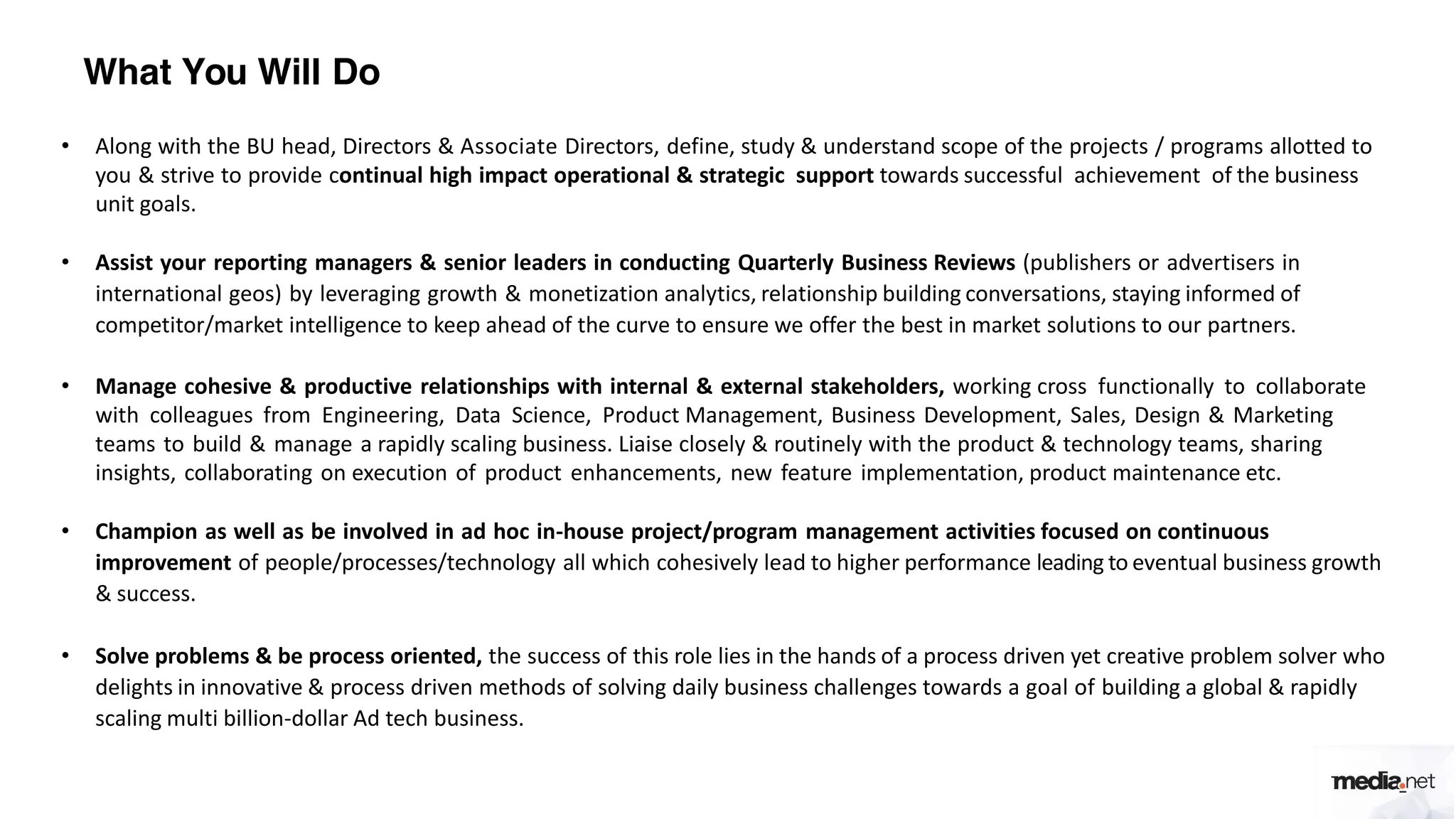What You Will Do
• Along with the BU head, Directors & Associate Directors, define, study & understand scope of the projects / programs allotted to
you & strive to provide continual high impact operational & strategic support towards successful achievement of the business
unit goals.
• Assist your reporting managers & senior leaders in conducting Quarterly Business Reviews (publishers or advertisers in
international geos) by leveraging growth & monetization analytics, relationship building conversations, staying informed of
competitor/market intelligence to keep ahead of the curve to ensure we offer the best in market solutions to our partners.
• Manage cohesive & productive relationships with internal & external stakeholders, working cross functionally to collaborate
with colleagues from Engineering, Data Science, Product Management, Business Development, Sales, Design & Marketing
teams to build & manage a rapidly scaling business. Liaise closely & routinely with the product & technology teams, sharing
insights, collaborating on execution of product enhancements, new feature implementation, product maintenance etc.
• Champion as well as be involved in ad hoc in-house project/program management activities focused on continuous
improvement of people/processes/technology all which cohesively lead to higher performance leading to eventual business growth
& success.
• Solve problems & be process oriented, the success of this role lies in the hands of a process driven yet creative problem solver who
delights in innovative & process driven methods of solving daily business challenges towards a goal of building a global & rapidly
scaling multi billion-dollar Ad tech business.
 