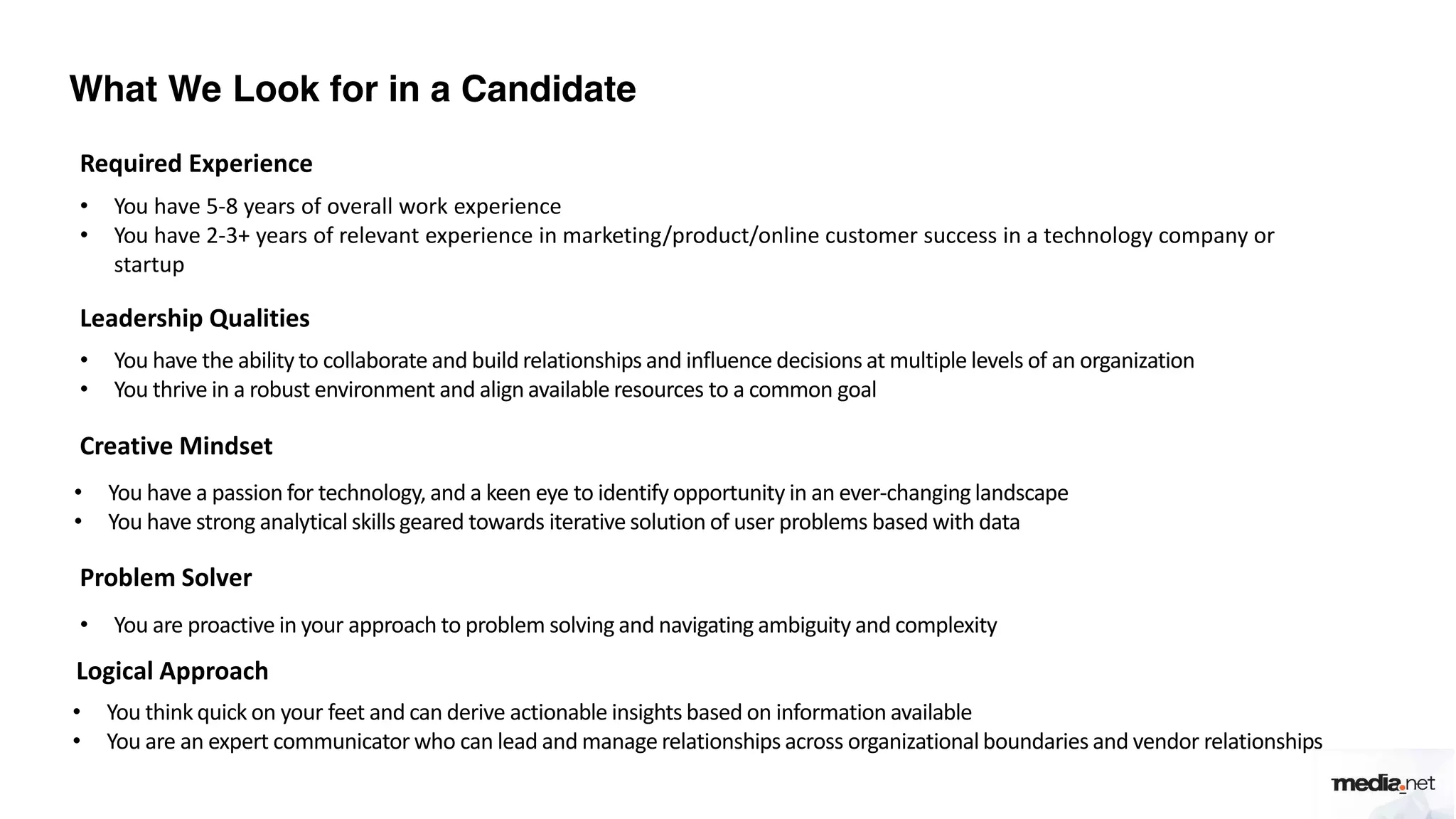 What We Look for in a Candidate
Required Experience
• You have 5-8 years of overall work experience
• You have 2-3+ years of relevant experience in marketing/product/online customer success in a technology company or
startup
Leadership Qualities
• You have the ability to collaborate and build relationships and influence decisions at multiple levels of an organization
• You thrive in a robust environment and align available resources to a common goal
Creative Mindset
• You have a passion for technology, and a keen eye to identify opportunity in an ever-changing landscape
• You have strong analytical skills geared towards iterative solution of user problems based with data
Problem Solver
• You are proactive in your approach to problem solving and navigating ambiguity and complexity
Logical Approach
• You think quick on your feet and can derive actionable insights based on information available
• You are an expert communicator who can lead and manage relationships across organizationalboundaries and vendor relationships
 