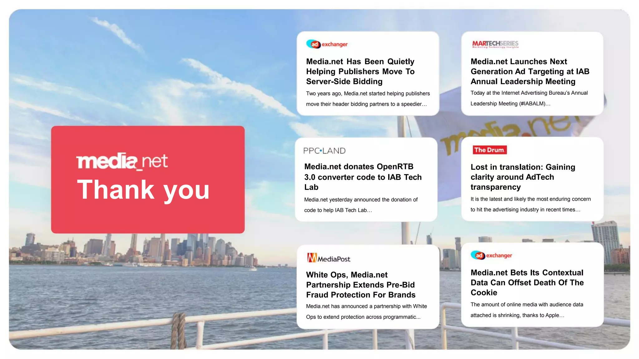 Media.net Has Been Quietly
Helping Publishers Move To
Server-Side Bidding
Media.net Launches Next
Generation Ad Targeting at IAB
Annual Leadership Meeting
Today at the Internet Advertising Bureau’s Annual
Leadership Meeting (#IABALM)…
Two years ago, Media.net started helping publishers
move their header bidding partners to a speedier…
Media.net donates OpenRTB
3.0 converter code to IAB Tech
Lab
Lost in translation: Gaining
clarity around AdTech
transparency
Thank you Media.net yesterday announced the donation of
code to help IAB Tech Lab…
It is the latest and likely the most enduring concern
to hit the advertising industry in recent times…
Media.net Bets Its Contextual
Data Can Offset Death Of The
Cookie
White Ops, Media.net
Partnership Extends Pre-Bid
Fraud Protection For Brands
Media.net has announced a partnership with White
Ops to extend protection across programmatic...
The amount of online media with audience data
attached is shrinking, thanks to Apple…
 