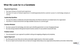 What We Look for in a Candidate
Required Experience
• You have 5-8 years of overall work experience
• You have 2-3+ years of relevant experience in marketing/product/online customer success in a technology company or
startup
Leadership Qualities
• You have the ability to collaborate and build relationships and influence decisions at multiple levels of an organization
• You thrive in a robust environment and align available resources to a common goal
Creative Mindset
• You have a passion for technology, and a keen eye to identify opportunity in an ever-changing landscape
• You have strong analytical skills geared towards iterative solution of user problems based with data
Problem Solver
• You are proactive in your approach to problem solving and navigating ambiguity and complexity
Logical Approach
• You think quick on your feet and can derive actionable insights based on information available
• You are an expert communicator who can lead and manage relationships across organizationalboundaries and vendor relationships
 