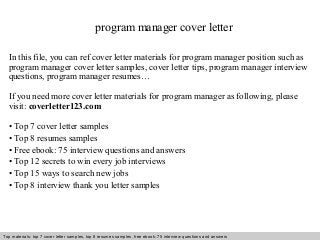 program manager cover letter 
In this file, you can ref cover letter materials for program manager position such as 
program manager cover letter samples, cover letter tips, program manager interview 
questions, program manager resumes… 
If you need more cover letter materials for program manager as following, please 
visit: coverletter123.com 
• Top 7 cover letter samples 
• Top 8 resumes samples 
• Free ebook: 75 interview questions and answers 
• Top 12 secrets to win every job interviews 
• Top 15 ways to search new jobs 
• Top 8 interview thank you letter samples 
Top materials: top 7 cover letter samples, top 8 Interview resumes samples, questions free and ebook: answers 75 – interview free download/ questions pdf and answers 
ppt file 
 