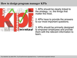 How to design program manager KPIs 
1. KPIs should be clearly linked to 
the strategy, i.e. the things that 
matter the most. 
2. KPIs have to provide the answers 
to our most important questions. 
3. KPIs should be primarily designed 
to empower employees and provide 
them with the relevant information to 
learn. 
Top materials: top sales KPIs, Top 28 performance appraisal forms, 11 performance appraisal methods 
Interview questions and answers – free download/ pdf and ppt file 
 