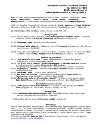 Smiltenes, Strenču un Valkas novadu
                                                                12. Grāmatu svētki
                                                              2013. gada 22. martā
                                             Valkas kultūras namā E. Dārziņa ielā 8.

9:30 – 15:30 Grāmatu komercizstāde Valkas kultūras namā – piedalās izdevniecības „Lauku
Avīze”, „Zvaigzne ABC”, „Jumava”, Nordik”, „Tapals”, „Avots”, „Divpadsmit” ,
Ziemeļlatvija u.c. Grāmatu pircēji piedalīsies jaunāko grāmatu izlozē „Veiksmīgais pircējs”.

9:30-9:45 Projekta ”Robežgaisma” ietvaros izdotās A. Ikšeļa grāmatas „Valkas diližanss”
dāvinājums bibliotēkām; 9:45-10:00 citiem interesentiem Valkas kultūras nama 2. stāva foajē

10.30 Grāmatu svētku atklāšana Valkas kultūras nama lielajā zālē

                                           Pieaugušajiem
11:00 „Latvijas Avīzes” publiskā diskusija „Kurus dzīves pabērnus atbalstīt vairāk?”. Uzaicināti:
     Labklājības ministre Ilze Viņķele (Vienotība), Reformu partija - lielajā zālē

13:00 Pusdienas „ Koča” kultūras nama pagrabstāvā

13:30 „Dvēseles seifu atverot” - tikšanās ar aktrisi M. Šneideri, grāmatas par Lillitu Bērziņu
      autori (Jumava) - lielajā zālē

13:30 „Tur, kur saule neiespīd” - stunda ar grāmatu „Tumsas inversija” un „Nedzeniet pēdas
      snaiperim” autoriem Maiju Pohodņevu un Modri Pelsi (Lauku Avīze) – mazajā zālē

                                    Bērniem un jauniešiem
10:00 „Brīvais laiks – mans laiks” - spēles, viktorīnas kopā ar Zvaigzni ABC, jaunākā
      skolas vecuma bērniem – bibliotēkā Rīgas ielā 22
10:00 „Esi drošs, stiprs, izveicīgs”–NBS Zemessardzes 22. kājnieku bataljona tehnikas
      un ieroču demonstrējumi, izstāde; LR Jaunsardzes 213. Vienības
      paraugdemonstrējumi, stafete- laukumā pie sporta skolas/sporta skolas zālē Semināra ielā 27a
11:30 „Ekspresis uz Cūkkārpu” - kopā ar tulkotāju Ievu Kolmani (Jumava), jauniešiem –
     bibliotēkā Rīgas ielā 22
12:30 Pusdienas „ Koča” - kultūras nama pagrabstāvā
13:00 „Par ūdeni tīru un dzīvu” - Pasaules ūdens dienā tikšanās ar Ingu Purgali no
     Pasaules dabas fonda, jauniešiem – bibliotēkā Rīgas ielā 22
13:00 „Žurku puiku Koko un Riko darbi un nedarbi” - tikšanās ar bērnu grāmatu autori
     Eviju Gulbi (Zvaigzne ABC) jaunākā skolas vecuma bērniem - bibliotēkā Rīgas ielā 22

                            Pirmsskolas vecuma bērniem
10:00 „Žurku puiku Koko un Riko trakulības” – tikšanās ar bērnu grāmatu autori Eviju
     Gulbi (Zvaigzne ABC) bērnudārzā „ Pasaciņa” Ausekļa ielā 44

                                        Visiem kopā
 14:30 „No grāmatu lappusēm Blaumanis nāk” – piedalās Valmieras teātra aktieri Inese
       Ramute, Māris Bezmers, Mārtiņš Liepa- lielajā zālē

 15:30 Jaunāko grāmatu izloze „Veiksmīgais pircējs” - lielajā zālē


                                            Atbalstītāji:
Latvijas Valsts prezidents Andris Bērziņš, Zemkopības ministrija, Jelgavas tipogrāfija, Latvijas Bērnu
fonds,    SIA „LDZ ritošā sastāva serviss”, Nacionālie bruņotie spēki, Latvijas Rakstnieku savienība,
SIA Drukātava, SIA Skapīc, SIA VESTA-LK, Reformu partija, Vents Armands Krauklis, Inese Vaidere,
Anita Mellupe, Valkas novada dome, Valkas mūzikas skola, ,Valkas pilsētas kultūras nams, Valkas
novada Centrālā bibliotēka
Informatīvie atbalstītāji: Latvijas Avīze, Ziemeļlatvija, Valkas Novada Vēstis, www.valka.lv,
www.ziemelltavija.lv, www.vpb.valka.lv
 