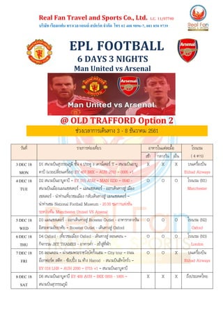 Real Fan Travel and Sports Co., Ltd. L.C. 11/07740
บริษัท เรียลแฟน ทราเวล แอนด์ สปอร์ต จากัด โทร 02 408 9896-7, 081 850 9739
EPL FOOTBALL
6 DAYS 3 NIGHTS
Man United vs Arsenal
@ OLD TRAFFORD Option 2
ช่วงเวลาการเดินทาง 3 - 8 ธันวาคม 2561
วันที่ รายการท่องเที่ยว อาหารในแต่ละมื้อ โรงแรม
( 4 ดาว)เช้า กลางวัน เย็น
3 DEC 18
MON
D1 สนามบินสุวรรณภูมิ ชั้น 4 ประตู 9 เคาน์เตอร์ T – สนามบินอาบู
ดาบี (แวะเปลี่ยนเครื่อง) EY 407 BKK – AUH 2010 – 0005 +1
X X X บนเครื่องบิน
Etihad Airways
4 DEC 18
TUE
D2 สนามบินอาบูดาบี – EY 015 AUH – MAN 0230 – 0640 -
สนามบินเมืองแมนเชสเตอร์ – แมนเชสเตอร์ - ออกเดินทางสู่ เมือง
เชสเตอร์ - นาท่านเที่ยวชมเมือง กลับเดินทางสู่ แมนเชสเตอร์ –
นาท่านชม National Football Museum - 20.00 ชมการแข่งขัน
ระหว่างทีม Manchester United VS Arsenal
O O O โรงแรม (N1)
Manchester
5 DEC 18
WED
D3 แมนเชสเตอร์ - ออกเดินทางสู่ Bicester Outlet - อาหารกลางวัน
อิสระตามอัธยาศัย – Bicester Outlet - เดินทางสู่ Oxford
O O O โรงแรม (N2)
Oxford
6 DEC 18
THU
D4 Oxford - เที่ยวชมเมือง Oxford - เดินทางสู่ ลอนดอน –
กิจกรรม JET THAMES - อาหารค่า - เข้าสู่ที่พัก
O O O โรงแรม (N3)
London
7 DEC 18
FRI
D5 ลอนดอน – ผ่านชมพระราชวังบัคกิ้งแฮม – City tour – ถนน
อ๊อกฟอร์ด สตีท - ช้อปปิ้ง ณ ห้าง Harrod - สนามบินฮีทโทร์ว –
EY 018 LHR – AUH 2000 – 0715 +1 – สนามบินอาบูดาบี
O O X บนเครื่องบิน
Etihad Airways
8 DEC 18
SAT
D6 สนามบินอาบูดาบี EY 408 AUH – BKK 0855 - 1805 –
สนามบินสุวรรณภูมิ
X X X ถึงประเทศไทย
 