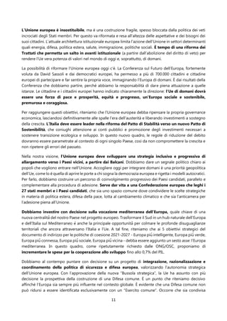 11
L’Unione europea è insostituibile, ma è una costruzione fragile, spesso bloccata dalla politica dei veti
incrociati degli Stati membri. Per questo va riformata e resa all’altezza delle aspettative e dei bisogni dei
suoi cittadini. L’attuale architettura istituzionale europea limita l’azione dell’Unione in settori determinanti
quali energia, difesa, politica estera, salute, immigrazione, politiche sociali. È tempo di una riforma dei
Trattati che permetta un salto in avanti istituzionale (a partire dall’abolizione del diritto di veto) per
rendere l’Ue vera potenza di valori nel mondo di oggi e, soprattutto, di domani.
La possibilità di riformare l’Unione europea oggi c’è. La Conferenza sul Futuro dell’Europa, fortemente
voluta da David Sassoli e dai democratici europei, ha permesso a più di 700.000 cittadini e cittadine
europei di partecipare e far sentire la propria voce, immaginando l’Europa di domani. È dai risultati della
Conferenza che dobbiamo partire, perché abbiamo la responsabilità di dare piena attuazione a quelle
istanze. Le cittadine e i cittadini europei hanno indicato chiaramente la direzione: l’Ue di domani dovrà
essere una forza di pace e prosperità, equità e progresso, un’Europa sociale e sostenibile,
premurosa e coraggiosa.
Per raggiungere questi obiettivi, riteniamo che l’Unione europea debba ripensare la propria governance
economica, lasciandosi definitivamente alle spalle l’era dell’austerità e liberando investimenti a sostegno
della crescita. L’Italia deve essere leader nella riforma del Patto di Stabilità verso un nuovo Patto di
Sostenibilità, che coniughi attenzione ai conti pubblici e promozione degli investimenti necessari a
sostenere transizione ecologica e sviluppo. In questo nuovo quadro, le regole di riduzione del debito
dovranno essere parametrate al contesto di ogni singolo Paese, così da non compromettere la crescita e
non ripetere gli errori del passato.
Nella nostra visione, l’Unione europea deve sviluppare una strategia inclusiva e progressiva di
allargamento verso i Paesi vicini, a partire dai Balcani. Dobbiamo dare un segnale politico chiaro ai
popoli che vogliono entrare nell’Unione. Accogliere oggi per integrare domani è una priorità geopolitica
dell’Ue, come lo è quella di aprire le porte a chi sogna la democrazia europea e rigetta i modelli autocratici.
Per farlo, dobbiamo costruire un percorso di coinvolgimento progressivo dei Paesi candidati, parallelo e
complementare alla procedura di adesione. Serve dar vita a una Confederazione europea che leghi i
27 stati membri e i Paesi candidati, che sia uno spazio comune dove condividere le scelte strategiche
in materia di politica estera, difesa della pace, lotta al cambiamento climatico e che sia l’anticamera per
l’adesione piena all’Unione.
Dobbiamo investire con decisione sulla vocazione mediterranea dell’Europa, quale chiave di una
nuova centralità̀ del nostro Paese nel progetto europeo. Trasformare il Sud in un hub naturale dell’Europa
e dell’Italia sul Mediterraneo è anche la principale opportunità̀ per colmare le profonde disuguaglianze
territoriali che ancora attraversano l’Italia e l’Ue. A tal fine, riteniamo che ai 5 obiettivi strategici del
documento di indirizzo per le politiche di coesione 2021-2027 - Europa più̀ intelligente, Europa più̀ verde,
Europa più̀ connessa, Europa più̀ sociale, Europa più̀ vicina - debba essere aggiunto un sesto asse: l’Europa
mediterranea. In questo quadro, come ripetutamente richiesto dalle ONG/OSC, proponiamo di
incrementare le spese per la cooperazione allo sviluppo fino allo 0,7% del PIL.
Dobbiamo al contempo puntare con decisione su un progetto di integrazione, razionalizzazione e
coordinamento della politica di sicurezza e difesa europea, valorizzando l’autonomia strategica
dell’Unione europea. Con l’approvazione della nuova “Bussola strategica”, la Ue ha assunto con più
decisione la prospettiva della costruzione di una Difesa comune. È un punto che riteniamo decisivo
affinché l’Europa sia sempre più influente nel contesto globale. È evidente che una Difesa comune non
può ridursi a essere identificata esclusivamente con un “Esercito comune”. Occorre che sia condivisa
 