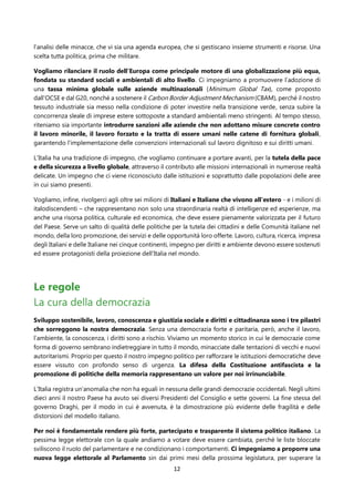 12
l’analisi delle minacce, che vi sia una agenda europea, che si gestiscano insieme strumenti e risorse. Una
scelta tutta politica, prima che militare.
Vogliamo rilanciare il ruolo dell’Europa come principale motore di una globalizzazione più equa,
fondata su standard sociali e ambientali di alto livello. Ci impegniamo a promuovere l’adozione di
una tassa minima globale sulle aziende multinazionali (Minimum Global Tax), come proposto
dall’OCSE e dal G20, nonché a sostenere il Carbon Border Adjustment Mechanism (CBAM), perché il nostro
tessuto industriale sia messo nella condizione di poter investire nella transizione verde, senza subire la
concorrenza sleale di imprese estere sottoposte a standard ambientali meno stringenti. Al tempo stesso,
riteniamo sia importante introdurre sanzioni alle aziende che non adottano misure concrete contro
il lavoro minorile, il lavoro forzato e la tratta di essere umani nelle catene di fornitura globali,
garantendo l’implementazione delle convenzioni internazionali sul lavoro dignitoso e sui diritti umani.
L’Italia ha una tradizione di impegno, che vogliamo continuare a portare avanti, per la tutela della pace
e della sicurezza a livello globale, attraverso il contributo alle missioni internazionali in numerose realtà
delicate. Un impegno che ci viene riconosciuto dalle istituzioni e soprattutto dalle popolazioni delle aree
in cui siamo presenti.
Vogliamo, infine, rivolgerci agli oltre sei milioni di Italiani e Italiane che vivono all'estero - e i milioni di
italodiscendenti – che rappresentano non solo una straordinaria realtà di intelligenze ed esperienze, ma
anche una risorsa politica, culturale ed economica, che deve essere pienamente valorizzata per il futuro
del Paese. Serve un salto di qualità delle politiche per la tutela dei cittadini e delle Comunità italiane nel
mondo, della loro promozione, dei servizi e delle opportunità loro offerte. Lavoro, cultura, ricerca, impresa
degli Italiani e delle Italiane nei cinque continenti, impegno per diritti e ambiente devono essere sostenuti
ed essere protagonisti della proiezione dell'Italia nel mondo.
Le regole
La cura della democrazia
Sviluppo sostenibile, lavoro, conoscenza e giustizia sociale e diritti e cittadinanza sono i tre pilastri
che sorreggono la nostra democrazia. Senza una democrazia forte e paritaria, però, anche il lavoro,
l’ambiente, la conoscenza, i diritti sono a rischio. Viviamo un momento storico in cui le democrazie come
forma di governo sembrano indietreggiare in tutto il mondo, minacciate dalle tentazioni di vecchi e nuovi
autoritarismi. Proprio per questo il nostro impegno politico per rafforzare le istituzioni democratiche deve
essere vissuto con profondo senso di urgenza. La difesa della Costituzione antifascista e la
promozione di politiche della memoria rappresentano un valore per noi irrinunciabile.
L’Italia registra un‘anomalia che non ha eguali in nessuna delle grandi democrazie occidentali. Negli ultimi
dieci anni il nostro Paese ha avuto sei diversi Presidenti del Consiglio e sette governi. La fine stessa del
governo Draghi, per il modo in cui è avvenuta, è la dimostrazione più evidente delle fragilità e delle
distorsioni del modello italiano.
Per noi è fondamentale rendere più forte, partecipato e trasparente il sistema politico italiano. La
pessima legge elettorale con la quale andiamo a votare deve essere cambiata, perché le liste bloccate
sviliscono il ruolo del parlamentare e ne condizionano i comportamenti. Ci impegniamo a proporre una
nuova legge elettorale al Parlamento sin dai primi mesi della prossima legislatura, per superare la
 