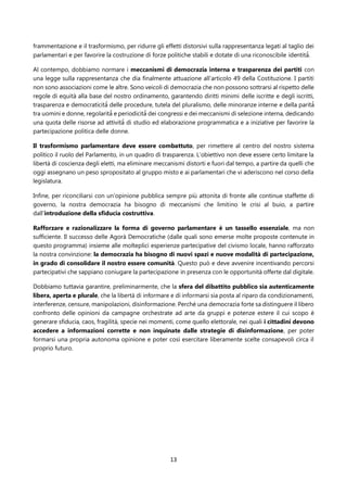 13
frammentazione e il trasformismo, per ridurre gli effetti distorsivi sulla rappresentanza legati al taglio dei
parlamentari e per favorire la costruzione di forze politiche stabili e dotate di una riconoscibile identità̀.
Al contempo, dobbiamo normare i meccanismi di democrazia interna e trasparenza dei partiti con
una legge sulla rappresentanza che dia finalmente attuazione all’articolo 49 della Costituzione. I partiti
non sono associazioni come le altre. Sono veicoli di democrazia che non possono sottrarsi al rispetto delle
regole di equità alla base del nostro ordinamento, garantendo diritti minimi delle iscritte e degli iscritti,
trasparenza e democraticità̀ delle procedure, tutela del pluralismo, delle minoranze interne e della parità̀
tra uomini e donne, regolarità̀ e periodicità̀ dei congressi e dei meccanismi di selezione interna, dedicando
una quota delle risorse ad attività̀ di studio ed elaborazione programmatica e a iniziative per favorire la
partecipazione politica delle donne.
Il trasformismo parlamentare deve essere combattuto, per rimettere al centro del nostro sistema
politico il ruolo del Parlamento, in un quadro di trasparenza. L’obiettivo non deve essere certo limitare la
libertà di coscienza degli eletti, ma eliminare meccanismi distorti e fuori dal tempo, a partire da quelli che
oggi assegnano un peso spropositato al gruppo misto e ai parlamentari che vi aderiscono nel corso della
legislatura.
Infine, per riconciliarsi con un’opinione pubblica sempre più attonita di fronte alle continue staffette di
governo, la nostra democrazia ha bisogno di meccanismi che limitino le crisi al buio, a partire
dall’introduzione della sfiducia costruttiva.
Rafforzare e razionalizzare la forma di governo parlamentare è un tassello essenziale, ma non
sufficiente. Il successo delle Agorà Democratiche (dalle quali sono emerse molte proposte contenute in
questo programma) insieme alle molteplici esperienze partecipative del civismo locale, hanno rafforzato
la nostra convinzione: la democrazia ha bisogno di nuovi spazi e nuove modalità di partecipazione,
in grado di consolidare il nostro essere comunità. Questo può e deve avvenire incentivando percorsi
partecipativi che sappiano coniugare la partecipazione in presenza con le opportunità offerte dal digitale.
Dobbiamo tuttavia garantire, preliminarmente, che la sfera del dibattito pubblico sia autenticamente
libera, aperta e plurale, che la libertà di informare e di informarsi sia posta al riparo da condizionamenti,
interferenze, censure, manipolazioni, disinformazione. Perché una democrazia forte sa distinguere il libero
confronto delle opinioni da campagne orchestrate ad arte da gruppi e potenze estere il cui scopo è
generare sfiducia, caos, fragilità, specie nei momenti, come quello elettorale, nei quali i cittadini devono
accedere a informazioni corrette e non inquinate dalle strategie di disinformazione, per poter
formarsi una propria autonoma opinione e poter così esercitare liberamente scelte consapevoli circa il
proprio futuro.
 