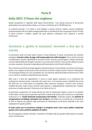 14
Parte II
Italia 2027: il Paese che vogliamo
Questo programma è l’approdo delle Agorà Democratiche, il più grande percorso di democrazia
partecipativa mai sperimentato in Italia, a cui hanno contribuito più di 100.000 persone.
Le proposte puntuali, il cui indice si trova allegato a questa versione sintetica, saranno pubblicato
progressivamente nel corso della campagna elettorale sui siti delle forze che compongono la lista. Si tratta
di azioni concrete e credibili, rispetto alle quali abbiamo individuato costi, coperture e priorità
d’intervento.
Accelerare e gestire le transizioni: strumenti e leve per la
crescita
La transizione verde non deve essere vissuta in chiave difensiva. È invece un’occasione per cambiare
paradigma. Investire subito, da oggi, nell’energia pulita è tre volte strategico. Primo, perché contrasta
il cambiamento climatico abbattendo le emissioni di CO2. Secondo, perché taglia in maniera strutturale
il prezzo delle bollette per famiglie e imprese e crea nuovi posti di lavoro. Terzo, perché rafforza la nostra
sicurezza nazionale, riducendo la dipendenza dall’importazione di fonti fossili dall’estero.
Per un domani senza fonti fossili già oggi gli investimenti devono, il più possibile, concentrarsi sull’energia
pulita e non inseguire la discussione sulla costruzione di centrali nucleari: perché i tempi di realizzazione
e le tecnologie esistenti non sono compatibili con una riduzione significativa delle emissioni entro il 2030
e non risolvono i problemi ambientali ad esse associati.
Altra cosa è il tema dei rigassificatori, il ricorso ai quali appare necessario, ma a condizione che
costituiscano soluzioni-ponte, rimanendo attivi pochi anni, e che possano essere smobilitati ben prima
del 2050, per non interrompere la prospettiva della transizione ecologica. I territori dove verranno
installati dovranno inoltre essere coinvolti nelle decisioni e adeguatamente compensati per l’impatto
economico e sociale attraverso l'istituzione di un fondo ad hoc. di
In particolare, proponiamo che venga istituito per tutte le infrastrutture legate a servizi di cui benefici
l’intero Paese, ma che possono generare significativi impatti locali di tipo socio-economico o ambientale,
l’istituzione di un “Fondo Nazionale Compensativo Anti-Nimby”, finalizzato proprio alle politiche di
compensazione nel dialogo costruttivo con i territori e alimentato, per una quota, da un versamento
di tutte le imprese che operano nella costruzione di infrastrutture sul territorio nazionale e che sono
assegnatarie di appalti pubblici.
Il nostro piano per la transizione ecologica si prospetta tanto come nuova politica industriale
quanto come nuove politiche pubbliche di welfare.
Per accompagnare imprese, lavoratori e lavoratrici e famiglie nella più grande trasformazione di questo
secolo, introdurremo:
 