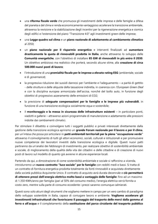 15
• una riforma fiscale verde che promuova gli investimenti delle imprese e delle famiglie a difesa
del pianeta e del clima e renda economicamente vantaggioso accelerare la transizione ambientale,
attraverso la revisione e la stabilizzazione degli incentivi per la rigenerazione energetica e sismica
degli edifici e l’estensione del piano “Transizione 4.0” agli investimenti green delle imprese;
• una Legge quadro sul clima e un piano nazionale di adattamento al cambiamento climatico
al 2050;
• un piano nazionale per il risparmio energetico e interventi finalizzati ad aumentare
drasticamente la quota di rinnovabili prodotte in Italia, anche attraverso lo sviluppo delle
Comunità energetiche, con l'obiettivo di installare 85 GW di rinnovabili in più entro il 2030.
Un obiettivo ambizioso ma realistico che porterà, secondo alcune stime, alla creazione di circa
500.000 nuovi posti di lavoro;
• l’introduzione di una premialità fiscale per le imprese a elevato rating ESG (ambientale, sociale
e di governance);
• la progressiva riduzione dei sussidi dannosi per l’ambiente e l’adeguamento – a parità di gettito
- delle strutture e delle aliquote della tassazione indiretta, in coerenza con l’European Green Deal
e con la disciplina europea armonizzata dell’accisa, nonché del bollo auto, in funzione degli
obiettivi di progressivo azzeramento delle emissioni di CO2;
• la previsione di adeguate compensazioni per le famiglie e le imprese più vulnerabili, in
funzione di una transizione ecologica socialmente equa e sostenibile;
• il monitoraggio e la messa in sicurezza delle infrastrutture esistenti – in particolare ponti,
viadotti e gallerie – attraverso azioni programmate di manutenzione e adattamento alle pressioni
indotte dai cambiamenti climatici.
Per stimolare il dibattito e coinvolgere tutti i soggetti pubblici e privati interessati direttamente dalla
gestione della transizione ecologica apriremo un grande Forum nazionale per il lavoro e per il clima,
per un’intesa che possa poi articolarsi in patti ambientali territoriali per la piena “occupazione verde”
attraverso il coinvolgimento di tutti gli attori economici, sociali, culturali e istituzionali e per promuovere
nuove competenze dei lavoratori investiti dalla transizione ecologica e digitale. Questi nuovi patti
partiranno da un’analisi dei fabbisogni di investimento, per realizzare obiettivi di sostenibilità ambientale
e sociale, di miglioramento della qualità della vita dei cittadini e delle cittadine e di creazione di nuovi
posti di lavoro sul modello di quanto già avviene in alcune esperienze locali.
Partendo da qui, a dimostrazione di come sostenibilità ambientale e sociale si rafforzino a vicenda,
introdurremo un nuovo contratto “luce sociale” per le famiglie con redditi medi e bassi. Si tratta di
un contratto di fornitura energetica prodotta totalmente da fonti rinnovabili e acquistata direttamente
dalla società pubblica Acquirente Unico. Il contratto di acquisto avrà durata decennale e ciò permetterà
di ottenere prezzi dell’energia elettrica molto bassi a vantaggio delle famiglie: fino ad un massimo
di 1.350 KWh/anno per famiglia (pari al 50% del consumo medio), l’energia elettrica verrà fornita a
costo zero, mentre sulla parte di consumo eccedente i prezzi saranno comunque calmierati.
Questi sono solo alcuni degli strumenti che vogliamo mettere in campo per un vero cambio di paradigma
dello sviluppo sostenibile in Italia, capace di coniugare lavoro e ambiente. Vogliamo accelerare gli
investimenti infrastrutturali che favoriscano il passaggio del trasporto delle merci dalla gomma al
ferro e all’acqua e il completamento della sostituzione del parco circolante del trasporto pubblico
 